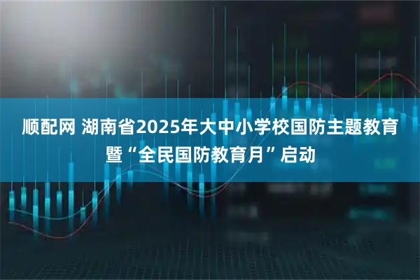 顺配网 湖南省2025年大中小学校国防主题教育暨“全民国防教育月”启动