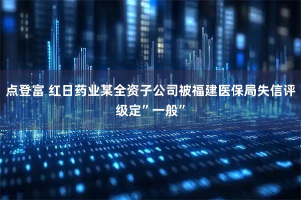 点登富 红日药业某全资子公司被福建医保局失信评级定”一般”