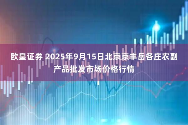 欧皇证券 2025年9月15日北京京丰岳各庄农副产品批发市场价格行情
