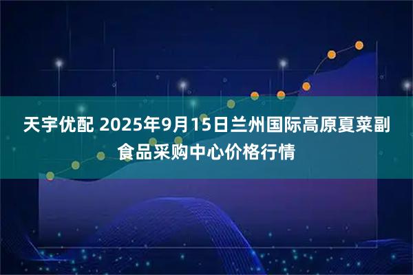 天宇优配 2025年9月15日兰州国际高原夏菜副食品采购中心价格行情