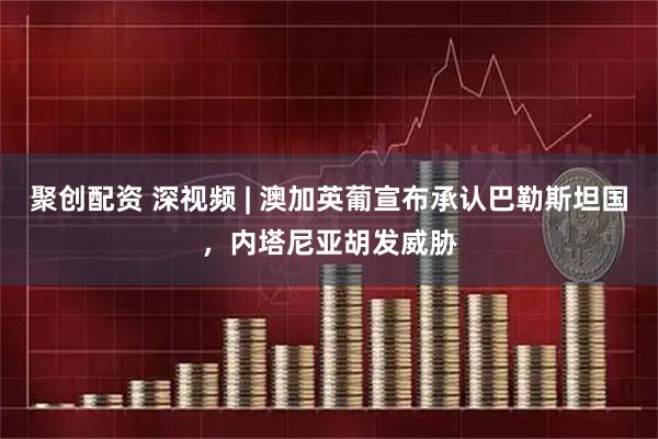 聚创配资 深视频 | 澳加英葡宣布承认巴勒斯坦国，内塔尼亚胡发威胁