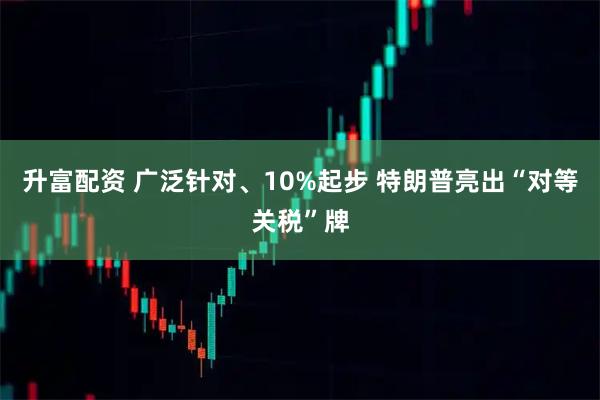 升富配资 广泛针对、10%起步 特朗普亮出“对等关税”牌