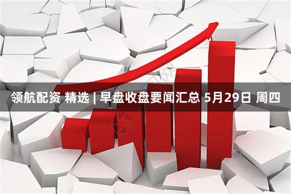 领航配资 精选 | 早盘收盘要闻汇总 5月29日 周四