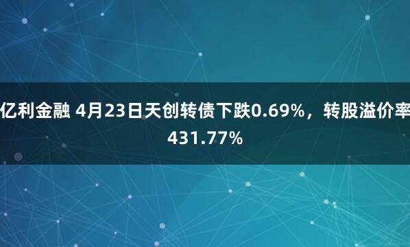 亿利金融 4月23日天创转债下跌0.69%，转股溢价率431.77%