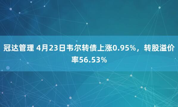 冠达管理 4月23日韦尔转债上涨0.95%，转股溢价率56.53%