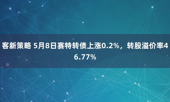 客新策略 5月8日赛特转债上涨0.2%，转股溢价率46.77%