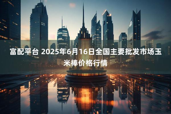 富配平台 2025年6月16日全国主要批发市场玉米棒价格行情