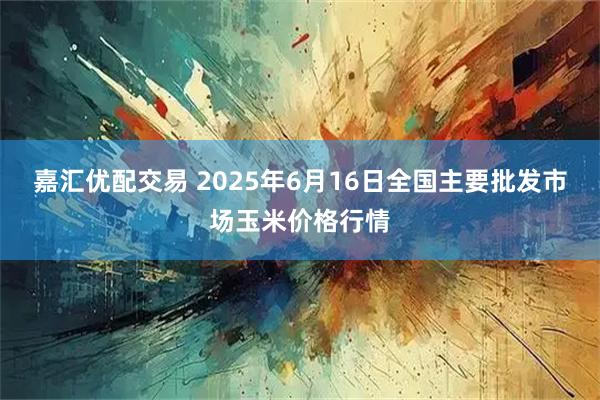 嘉汇优配交易 2025年6月16日全国主要批发市场玉米价格行情