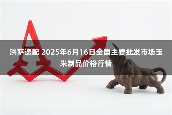 洪萨速配 2025年6月16日全国主要批发市场玉米制品价格行情