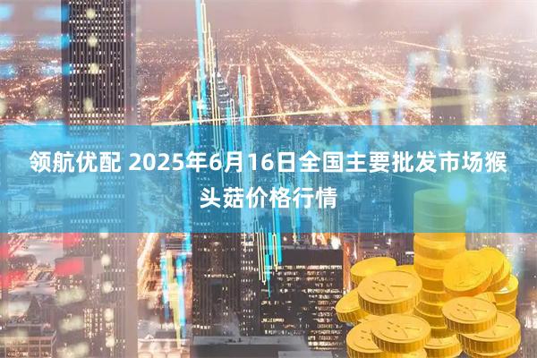 领航优配 2025年6月16日全国主要批发市场猴头菇价格行情