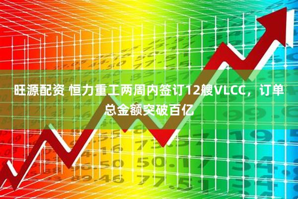 旺源配资 恒力重工两周内签订12艘VLCC，订单总金额突破百亿