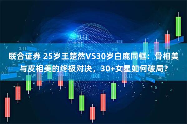 联合证券 25岁王楚然VS30岁白鹿同框：骨相美与皮相美的终极对决，30+女星如何破局？