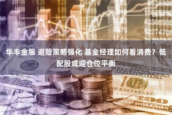 华丰金服 避险策略强化 基金经理如何看消费？低配股或迎仓位平衡