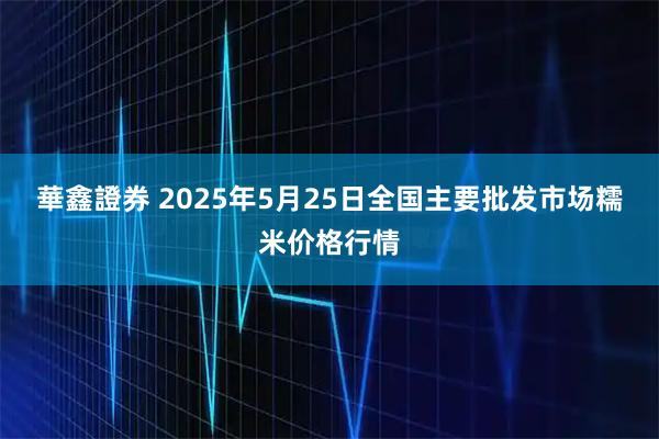 華鑫證券 2025年5月25日全国主要批发市场糯米价格行情