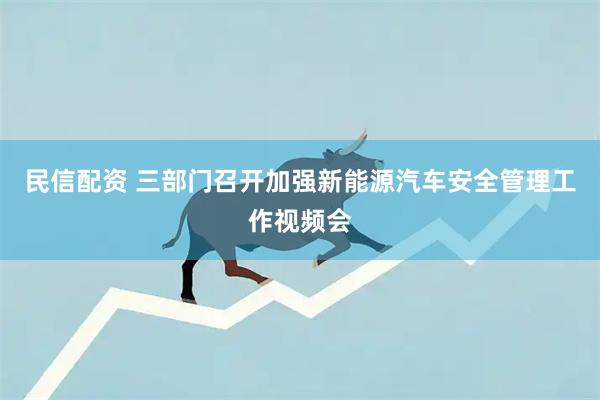 民信配资 三部门召开加强新能源汽车安全管理工作视频会