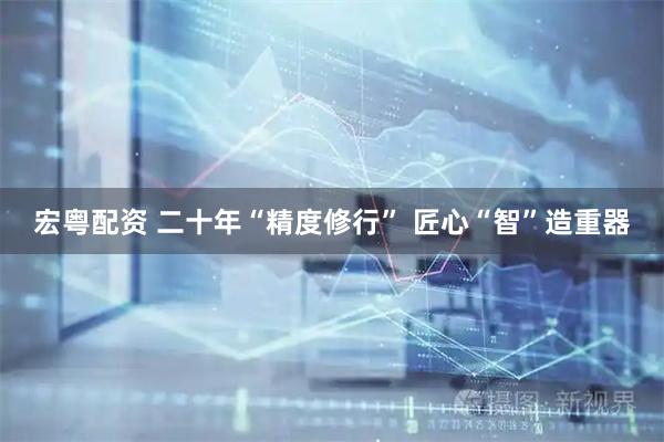 宏粤配资 二十年“精度修行” 匠心“智”造重器