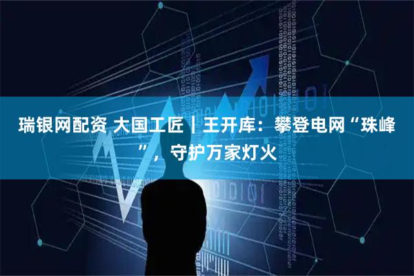 瑞银网配资 大国工匠｜王开库：攀登电网“珠峰”，守护万家灯火