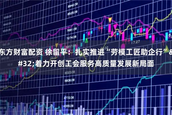 东方财富配资 徐留平：扎实推进“劳模工匠助企行” 着力开创工会服务高质量发展新局面