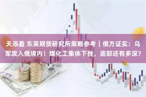 天添盈 东吴期货研究所策略参考｜俄方证实：乌军攻入俄境内！煤化工集体下挫，底部还有多深？