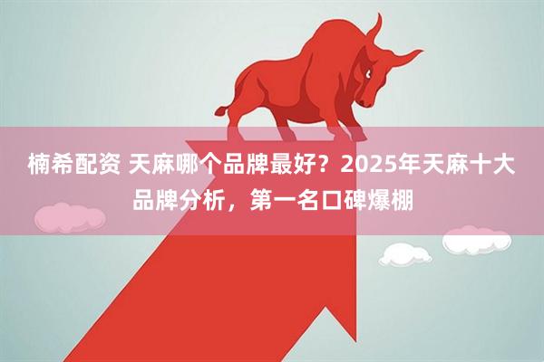 楠希配资 天麻哪个品牌最好？2025年天麻十大品牌分析，第一名口碑爆棚