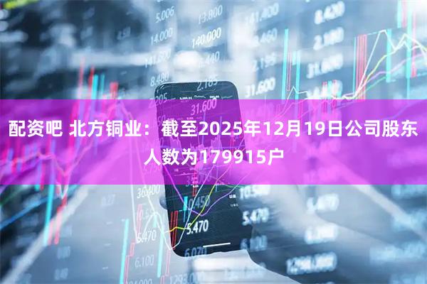 配资吧 北方铜业：截至2025年12月19日公司股东人数为179915户