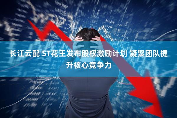 长江云配 ST花王发布股权激励计划 凝聚团队提升核心竞争力