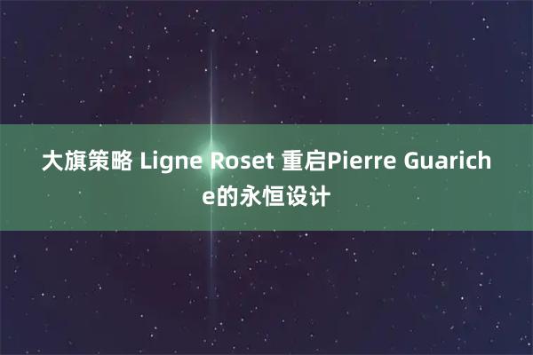 大旗策略 Ligne Roset 重启Pierre Guariche的永恒设计