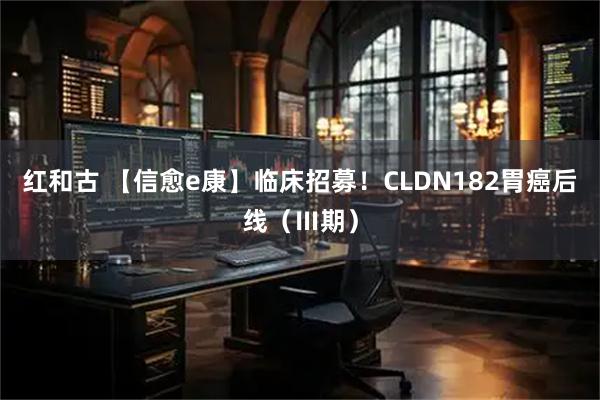 红和古 【信愈e康】临床招募！CLDN182胃癌后线（Ⅲ期）